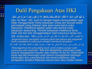 Dalil Pengakuan Atas HKI يَا أَيُّهَا الَّذِينَ آمَنُوا لا تَأْكُلُوا أَمْوَالَكُمْ بَيْنَكُمْ بِالْبَاطِلِ إِلاَّ أَنْ تَكُونَ تِجَارَةً عَنْ تَرَاضٍ مِنْكُمْ (Qs. An Nisa': 29). Ayat ini dengan tegas mensyaratkan agar tidak menggunakan harta kekayaan orang lain kecuali lewat perniagaan yang didasari atas asas suka-sama suka. Kekayaan intelektual adalah salah satu bentuk harta kekayaan seseorang. Pemilik kekayaan intelektual tentu tidak rela bila kita menggandakan hasil karyanya tanpa izin. QS. al-Syu’ara`: 183  وَلا تَبْخَسُوا النَّاسَ أَشْيَاءَهُمْ وَلا تَعْثَوْا فِي الأرْضِ مُفْسِدِينَ   Janganlah kamu merugikan manusia pada hak-haknya dan janganlah kamu merajalela di muka bumi dengan membuat kerusakan. عَنِ ابْنِ عَبَّاسٍ عن رَسُولُ اللَّهِ صلى الله عليه و سلم : إِنَّ أَحَقَّ مَا أَخَذْتُمْ عَلَيْهِ أَجْرًا كِتَابُ اللَّهِ .  "Sesungguhnya hal yang paling layak untuk engkau pungut upah karenanya ialah kitabullah."   Bila kita dibolehkan memungut upah karena mengajarkan bacaan atau hafalan Al Qur'an, maka lebih layak lagi bila memungut upah karena mengajarkan berbagai kandungan ilmu yang tersurat dan tersirat padanya, baik pengajaran tersebut dilakukan secara lisan atau melalui tulisan. 