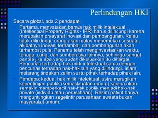 Secara global, ada 2 pendapat : Pertama, menyatakan bahwa hak milik intelektual (Intellectual Property Rights - IPR) harus dilindungi karena merupakan prasyarat inovasi dan pembangunan. Kalau tidak dilindungi, orang akan malas menemukan sesuatu, akibatnya inovasi terhambat, dan pembangunan akan terhambat pula. Penemu telah menginvestasikan waktu, tenaga, uang, dan sumberdaya lainnya, sehingga sangat pantas jika apa yang sudah dikeluarkan itu dihargai. Pencurian terhadap hak milik intelektual sama dengan pencurian terhadap hak-hak lain yang dilindungi. Islam melarang tindakan zalim suatu pihak terhadap pihak lain. Pendapat kedua, hak milik intelektual justru merugikan kepentingan publik (kemaslahatan umum) karena akan semakin memperkecil hak-hak publik menjadi hak-hak private (individu atau perusahaan). Rezim patent hanya menguntungkan segelintir perusahaan swasta bukan masyarakat umum. Perlindungan HKI 
