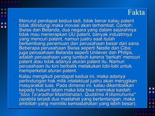 Menurut pendapat kedua tadi, tidak benar kalau patent tidak dilindungi maka inovasi akan terhambat. Contoh: Swiss dan Belanda, dua negara yang dalam sejarahnya tidak mau menerapkan UU patent, banyak industrinya yang mencuri patent, namun justru saat itulah berkembang penemuan dan perusahaan besar dari sana. Beberapa perusahaan Swiss seperti Nestle dan Ciba; juga perusahaan Belanda seperti Unilever dan Philips, adalah perusahaan yang tumbuh karena 'berkah' mencuri patent atau tidak adanya aturan patent itu. Namun perusahaan itu kini berbalik melakukan lobi-lobi untuk memperketat aturan patent. Kalau mengikuti pendapat kedua ini, maka adanya perlindungan hak milik intelektual justru akan merugikan masyarakat luas. Pada dimensi ini, kalau dikembalikan kepada hukum Islam maka kita bisa memakai kaidah:  "Idza Ta‘aradhal Mashlahatan, Quddima A'dlamuhuma" ( apabila terjadi dua maslahat yang bertentangan, maka ambillah yang memiliki kemaslahatan yang lebih besar).  Fakta 