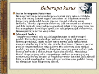Beberapa kasus Kasus Perampasan Pematenan Kasus pematenan pembuatan tempe oleh pihak asing adalah contoh hal yang naif tentang dampak negatif pematenan ini. Bagaimana mungkin tempe yang entah sudah berapa generasi menjadi makanan orang Indonesia, tiba-tiba dipatenkan oleh orang dari luar negeri atas namanya. Jadi bila nanti ada orang Indonesia membuat pabrik tempe yang besar dan bisa mengekspor, harus siap-siap diklaim sebagai pembajak oleh mereka. Karena patennya mereka yang miliki. Monopoli Produk Yang perlu dicermati pula adalah kecenderungan ke arah monopoli produk. Karena begitu sebuah perusahaan memegang hak paten atas formula produknya, secara hukum hanya mereka yang berhak untuk memproduksi barang tersebut atau memberikan lisensi. Otomatis, mereka pulalah yang menentukan harga jualnya. Bila ada orang yang menjual produk yang sama tanpa lisensi dari pihak pemegang paten, maka kepada mereka hanya ada 2 pilihan, bayar royalti atau didenda. Masalahnya timbul bila pemegang paten merupakan perusahaan satu-satunya yang memproduksi barang tersebut di tengah masyarakat dan tidak ada alternatif lainnya untuk mendapatkan barang dengan kualitas sama, padahal barang itu merupakan hajat hidup orang banyak. 