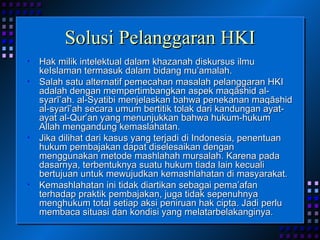 Solusi Pelanggaran HKI Hak milik intelektual dalam khazanah diskursus ilmu keIslaman termasuk dalam bidang mu’amalah.  Salah satu alternatif pemecahan masalah pelanggaran HKI adalah dengan mempertimbangkan aspek maqāshid al-syarī’ah. al-Syatibi menjelaskan bahwa penekanan maqāshid al-syarī’ah secara umum bertitik tolak dari kandungan ayat-ayat al-Qur’an yang menunjukkan bahwa hukum-hukum Allah mengandung kemaslahatan.  Jika dilihat dari kasus yang terjadi di Indonesia, penentuan hukum pembajakan dapat diselesaikan dengan menggunakan metode mashlahah mursalah. Karena pada dasarnya, terbentuknya suatu hukum tiada lain kecuali bertujuan untuk mewujudkan kemashlahatan di masyarakat.  Kemashlahatan ini tidak diartikan sebagai pema’afan terhadap praktik pembajakan, juga tidak sepenuhnya menghukum total setiap aksi peniruan hak cipta. Jadi perlu membaca situasi dan kondisi yang melatarbelakanginya. 