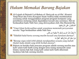 Hukum Memakai Barang Bajakan Al-Lajnah al-Daimah li al-Buhuts al-‘Ilmiyyah wa al-Ifta` (Komisi Tetap Riset dan Fatwa Kerajaan Saudi Arabia) tidak membenarkan seseorang untuk menggandakan program-program komputer yang pemiliknya melarang untuk digandakan kecuali atas seizinnya. Hal ini berdasarkan hadis Nabi Saw yang diriwayatkan oleh Abu Hurairah Ra. المُسْلِمُوْنَ عَلَى شُرُوطِهِمْ " Umat Islam berkewajiban untuk senantiasa memenuhi persyaratan mereka. “Juga berdasarkan sabda Nabi Saw لاَ يَحِلُّ مَالُ امْرِئٍ مُسْلِمٍ إِلاَّ بِطِيبة من نَفْسٍ " Tidaklah halal harta seorang muslim kecuali atas kerelaan darinya ". مَنْ سَبَقَ إِلَى مُبَاحٍ فَهُوَ أَحَقُّ بِهِ " Barang siapa telah lebih dahulu mendapatkan sesuatu yang mubah (halal) maka dialah yang lebih berhak atasnya ".  Hukum ini berlaku baik pencetus program adalah seorang muslim atau kafir selain kafir harbi (yang dengan terus terang memusuhi umat Islam), karena hak-hak orang kafir selain kafir harbi dihormati  layaknya hak-hak seorang muslim.  
