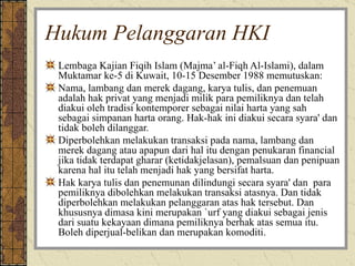 Hukum Pelanggaran HKI Lembaga Kajian Fiqih Islam (Majma’ al-Fiqh Al-Islami), dalam Muktamar ke-5 di Kuwait, 10-15 Desember 1988 memutuskan:  Nama, lambang dan merek dagang, karya tulis, dan penemuan adalah hak privat yang menjadi milik para pemiliknya dan telah diakui oleh tradisi kontemporer sebagai nilai harta yang sah sebagai simpanan harta orang. Hak-hak ini diakui secara syara' dan tidak boleh dilanggar. Diperbolehkan melakukan transaksi pada nama, lambang dan merek dagang atau apapun dari hal itu dengan penukaran financial jika tidak terdapat gharar (ketidakjelasan), pemalsuan dan penipuan karena hal itu telah menjadi hak yang bersifat harta. Hak karya tulis dan penemunan dilindungi secara syara' dan  para pemiliknya dibolehkan melakukan transaksi atasnya. Dan tidak diperbolehkan melakukan pelanggaran atas hak tersebut. Dan khususnya dimasa kini merupakan `urf yang diakui sebagai jenis dari suatu kekayaan dimana pemiliknya berhak atas semua itu. Boleh diperjual-belikan dan merupakan komoditi.  