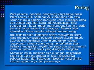 Prolog Para penemu, pencipta, pengarang karya-karya besar Islam zaman dulu tidak banyak membahas hak cipta, karena mereka berkarya bertujuan untuk mendapat ridha dan pahala dari Allah serta menyebarluaskan ilmu pengetahuan, bukan malah menyembunyikan ilmu, serta jauh dari tujuan materi dan kekayaan. Mereka tidak menjadikan karya mereka sebagai tambang uang.  Hak cipta barulah ditetapkan dalam masyarakat barat yang mengukur segala sesuatu dengan ukuran materi. Lalu didirikan lembaga untuk mematenkan sebuah  “penemuan”  dimana orang yang mendaftarkan akan berhak mendapatkan royalti dari siapa pun yang meniru / membuat sebuah formula yang dianggap menjiplak. Kemudian hal itu menjalar pula di tengah masyarakat Islam dan akhirnya dimasa ini, kita mengenalnya sebagai bagian dari kekayaan intelektual yang dimiliki haknya sepenuhnya oleh penemunya. 