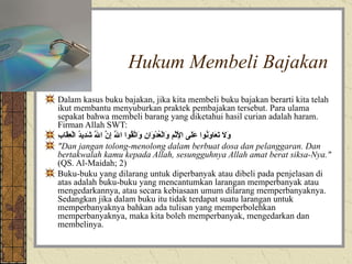 Hukum Membeli Bajakan Dalam kasus buku bajakan, jika kita membeli buku bajakan berarti kita telah ikut membantu menyuburkan praktek pembajakan tersebut. Para ulama sepakat bahwa membeli barang yang diketahui hasil curian adalah haram. Firman Allah SWT:  وَلَا تَعَاوَنُوا عَلَى الْإِثْمِ وَالْعُدْوَانِ وَاتَّقُوا اللَّهَ إِنَّ اللَّهَ شَدِيدُ الْعِقَابِ   "Dan jangan tolong-menolong dalam berbuat dosa dan pelanggaran. Dan bertakwalah kamu kepada Allah, sesungguhnya Allah amat berat siksa-Nya."  (QS. Al-Maidah; 2)  Buku-buku yang dilarang untuk diperbanyak atau dibeli pada penjelasan di atas adalah buku-buku yang mencantumkan larangan memperbanyak atau mengedarkannya, atau secara kebiasaan umum dilarang memperbanyaknya. Sedangkan jika dalam buku itu tidak terdapat suatu larangan untuk memperbanyaknya bahkan ada tulisan yang memperbolehkan memperbanyaknya, maka kita boleh memperbanyak, mengedarkan dan membelinya.  