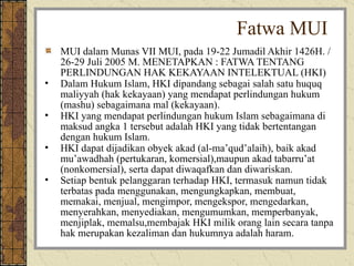 MUI dalam Munas VII MUI, pada 19-22 Jumadil Akhir 1426H. / 26-29 Juli 2005 M. MENETAPKAN : FATWA TENTANG PERLINDUNGAN HAK KEKAYAAN INTELEKTUAL (HKI) Dalam Hukum Islam, HKI dipandang sebagai salah satu huquq maliyyah (hak kekayaan) yang mendapat perlindungan hukum (mashu) sebagaimana mal (kekayaan). HKI yang mendapat perlindungan hukum Islam sebagaimana di maksud angka 1 tersebut adalah HKI yang tidak bertentangan dengan hukum Islam. HKI dapat dijadikan obyek akad (al-ma’qud’alaih), baik akad mu’awadhah (pertukaran, komersial),maupun akad tabarru’at (nonkomersial), serta dapat diwaqafkan dan diwariskan. Setiap bentuk pelanggaran terhadap HKI, termasuk namun tidak terbatas pada menggunakan, mengungkapkan, membuat, memakai, menjual, mengimpor, mengekspor, mengedarkan, menyerahkan, menyediakan, mengumumkan, memperbanyak, menjiplak, memalsu,membajak HKI milik orang lain secara tanpa hak merupakan kezaliman dan hukumnya adalah haram.  Fatwa MUI 