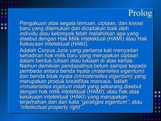 Pengakuan atas segala temuan, ciptaan, dan kreasi baru yang ditemukan dan diciptakan baik oleh individu atau kelompok telah melahirkan apa yang disebut dengan Hak Milik Intelektual (HAMI) atau Hak Kekayaan Intelektual (HAKI).  Adalah Corpus Juris yang pertama kali menyadari kehadiran hak milik baru yang merupakan ciptaan dalam bentuk tulisan atau lukisan di atas kertas. Namun demikian pendapatnya belum sampai kepada pembeda antara benda nyata  (materielles eigentum)  dan benda tidak nyata  (immaterielles eigentum)  yang merupakan produk kreatifitas manusia. Istilah  immaterielles eigetum  inilah yang sekarang disebut dengan hak milik intelektual (HAMI), atau hak atas kekayaan intelektual (HAKI) yang merupakan terjemahan dari dari kata  “geistiges eigentum”,  atau  “intellectual property right” . Prolog 
