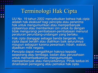 Terminologi Hak Cipta UU No. 19 tahun 2002 menyebutkan bahwa hak cipta adalah hak eksklusif bagi pencipta atau penerima hak untuk mengumumkan atau memperbanyak ciptaannya atau memberikan izin untuk itu dengan tidak mengurangi pembatasan-pembatasan menurut peraturan perundang-undangan yang berlaku. Hak cipta dianggap sebagai benda bergerak. Hak cipta dapat beralih atau dialihkan baik seluruhnya maupun sebagian karena pewarisan, hibah, wasiat, dijadikan milik negara. Pencipta dapat mengalihkan haknya kepada seseorang atau lembaga, badan atau perusahaan untuk memanfaatkannya, mengumumkan, memperbanyak atau menyiarkannya. Pihak kedua ini dinamakan pemegang atau pemakai hak cipta. 