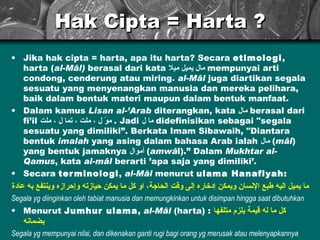 Hak Cipta = Harta ? Jika hak cipta = harta, apa itu harta? Secara  etimologi , harta ( al-Mâl)  berasal dari kata  مال يميل ميلا   mempunyai arti condong, cenderung atau miring.  al-Mâl  juga diartikan segala sesuatu yang menyenangkan manusia dan mereka pelihara, baik dalam bentuk materi maupun dalam bentuk manfaat. Dalam kamus  Lisan al-’Arab  diterangkan, kata  مال   berasal dari fi’il  موّ ل ، ملت ، تما ل ، ملت  . Jadi  ما ل   didefinisikan sebagai "segala sesuatu yang dimiliki”. Berkata Imam Sibawaih, "Diantara bentuk  imalah  yang asing dalam bahasa Arab ialah  مال   ( m â l ) yang bentuk jamaknya  أموال   ( amw â l).”   Dalam  Mukhtar al-Qamus , kata  al-m â l  berarti ’apa saja yang dimiliki’. Secara  terminologi ,  al-Mâl  menurut  ulama Hanafiyah: ما يميل اليه طبع الإنسان ويمكن إدخاره إلى وقت الحاجة، او  كل ما يمكن  حيازته  وإحرازه وينتفع به عاد ة Segala yg diinginkan oleh tabiat manusia dan memungkinkan untuk disimpan hingga saat dibutuhkan Menurut  Jumhur ulama ,  al-Mâl  (harta) :   كل ما له قيمة يلزم متلفها بضمانه Segala yg mempunyai nilai, dan dikenakan ganti rugi bagi orang yg merusak atau melenyapkannya 