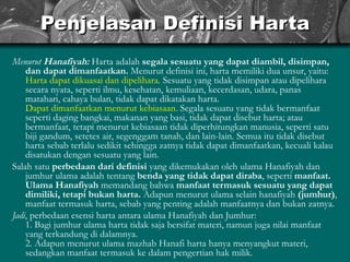 Penjelasan Definisi Harta Menurut  Hanafiyah:   Harta adalah  segala sesuatu yang dapat diambil, disimpan, dan dapat dimanfaatkan.  Menurut definisi ini, harta memiliki dua unsur, yaitu: Harta dapat dikuasai dan dipelihara.  Sesuatu yang tidak disimpan atau dipelihara secara nyata, seperti ilmu, kesehatan, kemuliaan, kecerdasan, udara, panas matahari, cahaya bulan, tidak dapat dikatakan harta. Dapat dimanfaatkan menurut kebiasaan.  Segala sesuatu yang tidak bermanfaat seperti daging bangkai, makanan yang basi, tidak dapat disebut harta; atau bermanfaat, tetapi menurut kebiasaan tidak diperhitungkan manusia, seperti satu biji gandum, setetes air, segenggam tanah, dan lain-lain. Semua itu tidak disebut harta sebab terlalu sedikit sehingga zatnya tidak dapat dimanfaatkan, kecuali kalau disatukan dengan sesuatu yang lain. Salah satu  perbedaan dari definisi  yang dikemukakan oleh ulama Hanafiyah dan jumhur ulama adalah tentang  benda yang tidak dapat diraba , seperti  manfaat.   Ulama Hanafiyah  memandang bahwa  manfaat termasuk sesuatu yang dapat dimiliki, tetapi bukan harta.  Adapun menurut ulama selain hanafiyah  (jumhur) , manfaat termasuk harta, sebab yang penting adalah manfaatnya dan bukan zatnya. Jadi , perbedaan esensi harta antara ulama Hanafiyah dan Jumhur: 1. Bagi jumhur ulama harta tidak saja bersifat materi, namun juga nilai manfaat yang terkandung di dalamnya. 2. Adapun menurut ulama mazhab Hanafi harta hanya menyangkut materi, sedangkan manfaat termasuk ke dalam pengertian hak milik. 