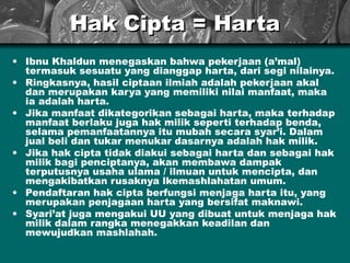 Hak Cipta = Harta Ibnu Khaldun menegaskan bahwa pekerjaan (a’mal) termasuk sesuatu yang dianggap harta, dari segi nilainya. Ringkasnya, hasil ciptaan ilmiah adalah pekerjaan akal dan merupakan karya yang memiliki nilai manfaat, maka ia adalah harta. Jika manfaat dikategorikan sebagai harta, maka terhadap manfaat berlaku juga hak milik seperti terhadap benda, selama pemanfaatannya itu mubah secara syar’i. Dalam jual beli dan tukar menukar dasarnya adalah hak milik. Jika hak cipta tidak diakui sebagai harta dan sebagai hak milik bagi penciptanya, akan membawa dampak terputusnya usaha ulama / ilmuan untuk mencipta, dan mengakibatkan rusaknya lkemashlahatan umum. Pendaftaran hak cipta berfungsi menjaga harta itu, yang merupakan penjagaan harta yang bersifat maknawi. Syari’at juga mengakui UU yang dibuat untuk menjaga hak milik dalam rangka menegakkan keadilan dan mewujudkan mashlahah. 