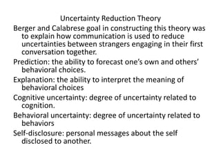 Uncertainty Reduction Theory
Berger and Calabrese goal in constructing this theory was
to explain how communication is used to reduce
uncertainties between strangers engaging in their first
conversation together.
Prediction: the ability to forecast one’s own and others’
behavioral choices.
Explanation: the ability to interpret the meaning of
behavioral choices
Cognitive uncertainty: degree of uncertainty related to
cognition.
Behavioral uncertainty: degree of uncertainty related to
behaviors
Self-disclosure: personal messages about the self
disclosed to another.
 
