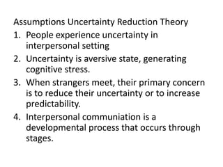 Assumptions Uncertainty Reduction Theory
1. People experience uncertainty in
interpersonal setting
2. Uncertainty is aversive state, generating
cognitive stress.
3. When strangers meet, their primary concern
is to reduce their uncertainty or to increase
predictability.
4. Interpersonal communiation is a
developmental process that occurs through
stages.
 