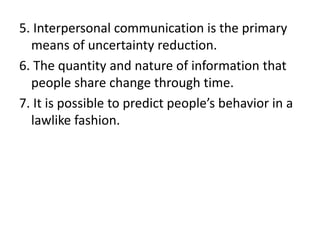 5. Interpersonal communication is the primary
means of uncertainty reduction.
6. The quantity and nature of information that
people share change through time.
7. It is possible to predict people’s behavior in a
lawlike fashion.
 