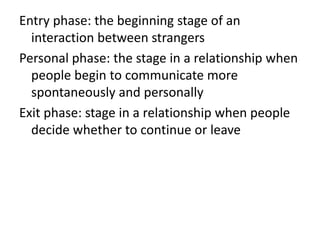 Entry phase: the beginning stage of an
interaction between strangers
Personal phase: the stage in a relationship when
people begin to communicate more
spontaneously and personally
Exit phase: stage in a relationship when people
decide whether to continue or leave
 