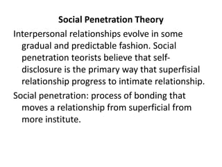Social Penetration Theory
Interpersonal relationships evolve in some
gradual and predictable fashion. Social
penetration teorists believe that self-
disclosure is the primary way that superfisial
relationship progress to intimate relationship.
Social penetration: process of bonding that
moves a relationship from superficial from
more institute.
 