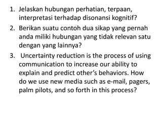 1. Jelaskan hubungan perhatian, terpaan,
interpretasi terhadap disonansi kognitif?
2. Berikan suatu contoh dua sikap yang pernah
anda miliki hubungan yang tidak relevan satu
dengan yang lainnya?
3. Uncertainty reduction is the process of using
communication to increase our ability to
explain and predict other’s behaviors. How
do we use new media such as e-mail, pagers,
palm pilots, and so forth in this process?
 