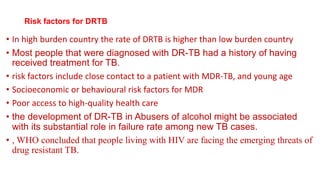 • In high burden country the rate of DRTB is higher than low burden country
• Most people that were diagnosed with DR-TB had a history of having
received treatment for TB.
• risk factors include close contact to a patient with MDR-TB, and young age
• Socioeconomic or behavioural risk factors for MDR
• Poor access to high-quality health care
• the development of DR-TB in Abusers of alcohol might be associated
with its substantial role in failure rate among new TB cases.
• , WHO concluded that people living with HIV are facing the emerging threats of
drug resistant TB.
Risk factors for DRTB
 