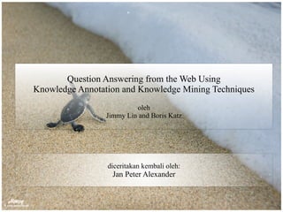 Question Answering from the Web Using
Knowledge Annotation and Knowledge Mining Techniques
oleh
Jimmy Lin and Boris Katz
diceritakan kembali oleh:
Jan Peter Alexander
 