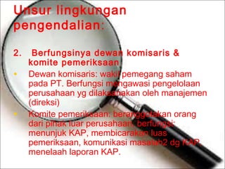 Unsur lingkungan
pengendalian:
2.

•
•

Berfungsinya dewan komisaris &
komite pemeriksaan
Dewan komisaris: wakil pemegang saham
pada PT. Berfungsi mengawasi pengelolaan
perusahaan yg dilaksanakan oleh manajemen
(direksi)
Komite pemeriksaan: beranggotakan orang
dari pihak luar perusahaan, berfungsi:
menunjuk KAP, membicarakan luas
pemeriksaan, komunikasi masalah2 dg KAP,
menelaah laporan KAP.

 