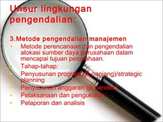 Unsur lingkungan
pengendalian:
3.Metode pengendalian manajemen
• Metode perencanaan dan pengendalian
alokasi sumber daya perusahaan dalam
mencapai tujuan perusahaan.
• Tahap-tahap:
• Penyusunan program (jk panjang)/strategic
planning
• Penyusunan anggaran (jk pendek)
• Pelaksanaan dan pengukuran
• Pelaporan dan analisis

 