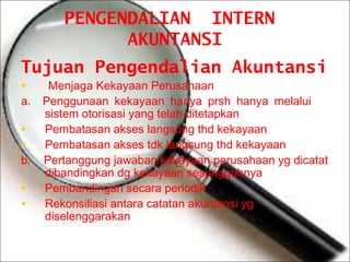 PENGENDALIAN INTERN
AKUNTANSI
Tujuan Pengendalian Akuntansi
•

a.

•
•

b.

•
•

Menjaga Kekayaan Perusahaan
Penggunaan kekayaan hanya prsh hanya melalui
sistem otorisasi yang telah ditetapkan
Pembatasan akses langsung thd kekayaan
Pembatasan akses tdk langsung thd kekayaan
Pertanggung jawaban kekayaan perusahaan yg dicatat
dibandingkan dg kekayaan sesungguhnya
Pembandingan secara periodik
Rekonsiliasi antara catatan akuntansi yg
diselenggarakan

 