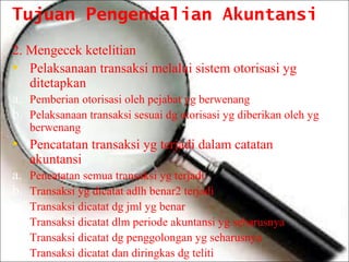 Tujuan Pengendalian Akuntansi
2. Mengecek ketelitian
• Pelaksanaan transaksi melalui sistem otorisasi yg
ditetapkan
a. Pemberian otorisasi oleh pejabat yg berwenang
b. Pelaksanaan transaksi sesuai dg otorisasi yg diberikan oleh yg
berwenang

• Pencatatan transaksi yg terjadi dalam catatan
akuntansi

a.
b.
c.
d.
e.
f.

Pencatatan semua transaksi yg terjadi
Transaksi yg dicatat adlh benar2 terjadi
Transaksi dicatat dg jml yg benar
Transaksi dicatat dlm periode akuntansi yg seharusnya
Transaksi dicatat dg penggolongan yg seharusnya
Transaksi dicatat dan diringkas dg teliti

 