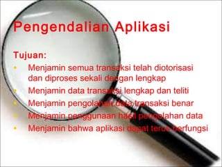 Pengendalian Aplikasi
Tujuan:
• Menjamin semua transaksi telah diotorisasi
dan diproses sekali dengan lengkap
• Menjamin data transaksi lengkap dan teliti
• Menjamin pengolahan data transaksi benar
• Menjamin penggunaan hasil pengolahan data
• Menjamin bahwa aplikasi dapat terus berfungsi

 