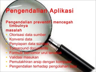 Pengendalian Aplikasi
Pengendalian preventif: mencegah
timbulnya
masalah
• Otorisasi data sumber
• Konversi data
• Penyiapan data sumber
• Turnaround documents
• Formulir bernomor urut tercetak
• Validasi masukan
• Pemutakhiran arsip dengan komputer
• Pengendalian terhadap pengolahan data

 