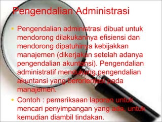 Pengendalian Administrasi
• Pengendalian administrasi dibuat untuk

mendorong dilakukannya efisiensi dan
mendorong dipatuhinya kebijakkan
manajemen (dikerjakan setelah adanya
pengendalian akuntansi). Pengendalian
administratif mendukung pengendalian
akuntansi yang berorientasi pada
manajemen.
• Contoh : pemeriksaan laporan untuk
mencari penyimpangan yang ada, untuk
kemudian diambil tindakan.

 