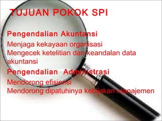TUJUAN POKOK SPI
Pengendalian Akuntansi
Menjaga kekayaan organisasi
Mengecek ketelitian dan keandalan data
akuntansi
Pengendalian Administrasi
Mendorong efisiensi
Mendorong dipatuhinya kebijakan manajemen

 