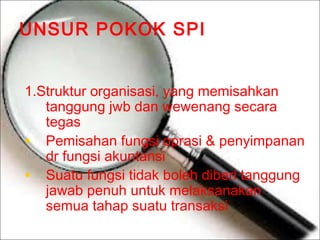 UNSUR POKOK SPI
1.Struktur organisasi, yang memisahkan
tanggung jwb dan wewenang secara
tegas
• Pemisahan fungsi oprasi & penyimpanan
dr fungsi akuntansi
• Suatu fungsi tidak boleh diberi tanggung
jawab penuh untuk melaksanakan
semua tahap suatu transaksi

 