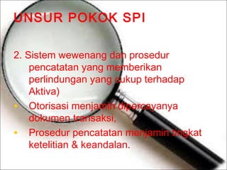 UNSUR POKOK SPI
2. Sistem wewenang dan prosedur
pencatatan yang memberikan
perlindungan yang cukup terhadap
Aktiva)
• Otorisasi menjamin dipercayanya
dokumen transaksi,
• Prosedur pencatatan menjamin tingkat
ketelitian & keandalan.

 