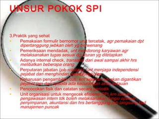 UNSUR POKOK SPI
3.Praktik yang sehat
Pemakaian formulir bernomor urut tercetak, agr pemakaian dpt
•
dipertanggung jwbkan oleh yg berwenang
Pemeriksaan mendadak, unt mendorong karyawan agr
•
melaksanakan tugas sesuai dg aturan yg ditetapkan
Adanya internal check, transaksi dari awal sampai akhir hrs
•
melibatkan beberapa orang
Perputaran jabatan (job rotation), unt menjaga independensi
•
pejabat dan menghindari persekongkolan
Keharusan pengambilan cuti, krn selama cuti akan digantikan
•
pejabat lain dan apabila ada kecurangan akan ketauan
Pencocokan fisik dan catatan secara periodik
•
Unit organisasi untuk mengecek efisiensi SPI,krn satuan
•
pengawasan intern tdk boleh melaksanakan fungsi operasi ,
penyimpanan, akuntansi dan hrs bertanggung jwb langsung kpd
manajemen puncak

 
