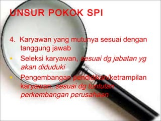 UNSUR POKOK SPI
4. Karyawan yang mutunya sesuai dengan
tanggung jawab
• Seleksi karyawan, sesuai dg jabatan yg
akan diduduki
• Pengembangan pendidikan/ketrampilan
karyawan, sesuai dg tuntutan
perkembangan perusahaan

 