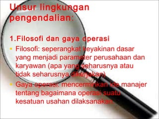 Unsur lingkungan
pengendalian:
1.Filosofi dan gaya operasi
• Filosofi: seperangkat keyakinan dasar
yang menjadi parameter perusahaan dan
karyawan (apa yang seharusnya atau
tidak seharusnya dikerjakan)
• Gaya operasi: mencerminkan ide manajer
tentang bagaimana operasi suatu
kesatuan usahan dilaksanakan.

 