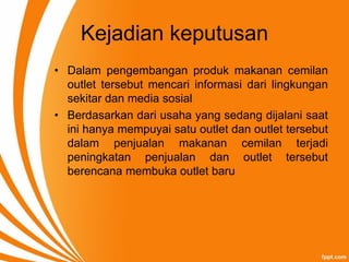 Kejadian keputusan
• Dalam pengembangan produk makanan cemilan
outlet tersebut mencari informasi dari lingkungan
sekitar dan media sosial
• Berdasarkan dari usaha yang sedang dijalani saat
ini hanya mempuyai satu outlet dan outlet tersebut
dalam penjualan makanan cemilan terjadi
peningkatan penjualan dan outlet tersebut
berencana membuka outlet baru
 