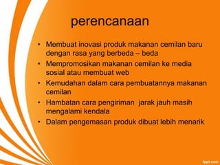 perencanaan
• Membuat inovasi produk makanan cemilan baru
dengan rasa yang berbeda – beda
• Mempromosikan makanan cemilan ke media
sosial atau membuat web
• Kemudahan dalam cara pembuatannya makanan
cemilan
• Hambatan cara pengiriman jarak jauh masih
mengalami kendala
• Dalam pengemasan produk dibuat lebih menarik
 
