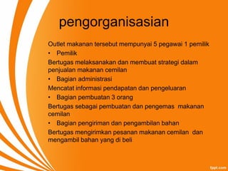 pengorganisasian
Outlet makanan tersebut mempunyai 5 pegawai 1 pemilik
• Pemilik
Bertugas melaksanakan dan membuat strategi dalam
penjualan makanan cemilan
• Bagian administrasi
Mencatat informasi pendapatan dan pengeluaran
• Bagian pembuatan 3 orang
Bertugas sebagai pembuatan dan pengemas makanan
cemilan
• Bagian pengiriman dan pengambilan bahan
Bertugas mengirimkan pesanan makanan cemilan dan
mengambil bahan yang di beli
 