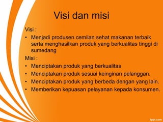 Visi dan misi
Visi :
• Menjadi produsen cemilan sehat makanan terbaik
serta menghasilkan produk yang berkualitas tinggi di
sumedang
Misi :
• Menciptakan produk yang berkualitas
• Menciptakan produk sesuai keinginan pelanggan.
• Menciptakan produk yang berbeda dengan yang lain.
• Memberikan kepuasan pelayanan kepada konsumen.
 