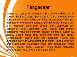 Pengadaan
bahan baku yang terkadang sulit jika cuaca sedang buruk,
kontrol kualitas, serta pemasaran. Cara mengatasinya
yang penting selalu fokus dan tidak mudah putus asa. jika
pemasaran mengalami kendala, perluas terus jaringan dan
jalin hubungan yang baik dengan para distributor dan
konsumen, taati komitmen yang dibuat agar terbina
kerjasama yang baik dengan saluran distribusi. Selain itu
pelaku usaha harus mau menerima kritik dan saran.
Pembelajaran paling baik kita dapatkan ketika kita
mencoba dan ada yang memberika saran. Tanpa kritik dan
saran dari para pelanggan yang bisa diandalkan maka
pelaku usaha akan kesulitan untuk terus berusaha
memberikan yang terbaik untuk konsumen.
 