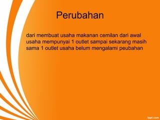 Perubahan
dari membuat usaha makanan cemilan dari awal
usaha mempunyai 1 outlet sampai sekarang masih
sama 1 outlet usaha belum mengalami peubahan
 