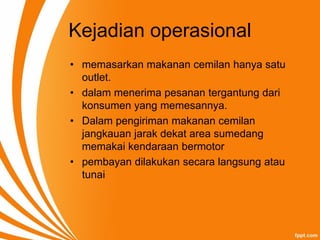 Kejadian operasional
• memasarkan makanan cemilan hanya satu
outlet.
• dalam menerima pesanan tergantung dari
konsumen yang memesannya.
• Dalam pengiriman makanan cemilan
jangkauan jarak dekat area sumedang
memakai kendaraan bermotor
• pembayan dilakukan secara langsung atau
tunai
 