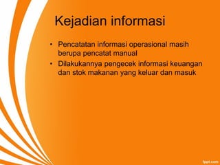 Kejadian informasi
• Pencatatan informasi operasional masih
berupa pencatat manual
• Dilakukannya pengecek informasi keuangan
dan stok makanan yang keluar dan masuk
 