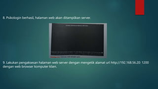 8. Psikologin berhasil, halaman web akan ditampilkan server.
9. Lakukan pengaksesan halaman web server dengan mengetik alamat url http://192.168.56.20: 1200
dengan web browser komputer klien.
 
