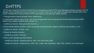 D.HTTPS
HTTPS atau Hypertext Transfer Protokol Secure merupakan protokol HTTP yang dilengkapi dengan protokol SSL/TSL
dengan tujuan mengenkripsi seluruh proses komunikasi antara server dan klien sehingga data menjadi lebih aman.
Untuk mengaktifkan fungsi protokol HTTPS pada Apache, ikuti petunjuk latihan berikut
1. Menggunakann skema jaringan server sebelumnya .
2. install paket Openssl pada server ( jika anda menggunakan server yang pernah diinstal Openssl pada praktik
sebelumnya, abaikan langkah pada tahapan ini ) .
root@Linux-Server:~#apt-get install Openssl –y
3. Buat terlebih dahulu direktori untuk menyimpan hasil pembuatan digital certificate pada direktori / cert
root@Linux-Server:~#mkdir / cert
4. Masuk ke direktori tersebut.
root@Linux-server:~#cd/cert
5. Buat rootCA dengan perintah berikut.
root@Linux-Server:~#openssl genrsa -des3 -out rootCA key 2048
root@Linux-Server:~#openssl req -x509 -new -nodes -key rootCA.key -days 1024 -sha256 -out rootCA.pem
 