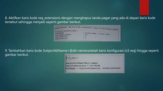 8. Aktifkan baris kode req_extensions dengan menghapus tanda pagar yang ada di depan baris kode
tersebut sehingga menjadi seperti gambar berikut.
9. Tambahkan baris kode SubjectAltName=@alt-namessetelah baris konfigurasi [v3 req] hingga seperti
gambar berikut.
 