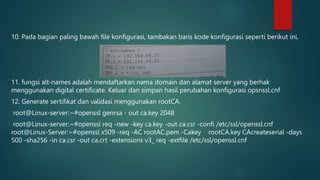 10. Pada bagian paling bawah file konfigurasi, tambakan baris kode konfigurasi seperti berikut ini.
11. fungsi alt-names adalah mendaftarkan nama domain dan alamat server yang berhak
menggunakan digital certificate. Keluar dan simpan hasil perubahan konfigurasi opsnssl.cnf
12. Generate sertifikat dan validasi menggunakan rootCA.
root@Linux-server:~#openssl genrsa - out ca.key 2048
root@Linux-server:~#openssl req -new -key ca.key -out ca.csr -confi /etc/ssl/openssl.cnf
root@Linux-Server:~#openssl x509 -req -AC rootAC.pem -Cakey rootCA.key CAcreateserial -days
500 -sha256 -in ca.csr -out ca.crt -extensions v3_ req -extfile /etc/ssl/openssl.cnf
 