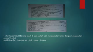 13. Periksa sertifikat SSL yang sudah di buat apakah telah menggunakan versi 3 dengan menggunakan
perintah berikut:
root@Linux-Ser:~#openssl req --text --noout --in ca.csr
 