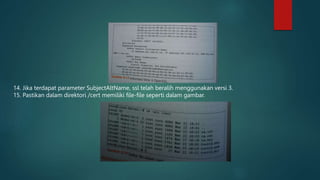 14. Jika terdapat parameter SubjectAltName, ssl telah beralih menggunakan versi 3.
15. Pastikan dalam direktori /cert memiliki file-file seperti dalam gambar.
 